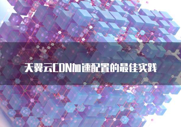 天翼云CDN加速配置的最佳实践