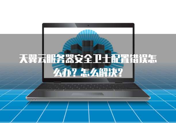 天翼云服务器安全卫士配置错误怎么办？怎么解决？
