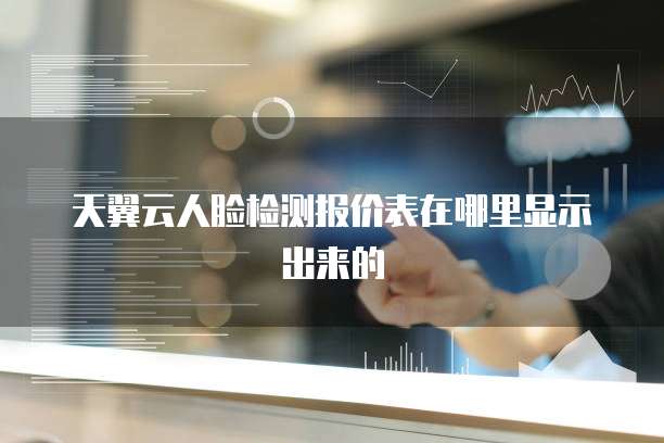 天翼云人脸检测报价表在哪里显示出来的