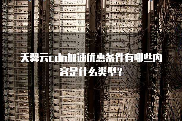 天翼云cdn加速优惠条件有哪些内容是什么类型?
