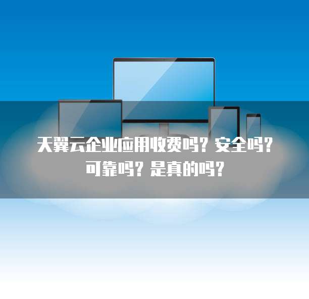 天翼云企业应用收费吗?安全吗?可靠吗?是真的吗?