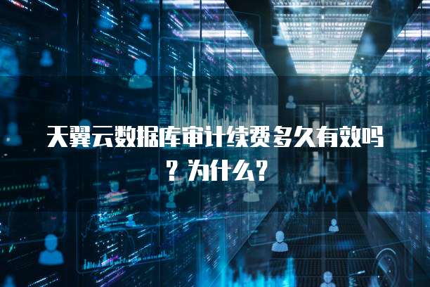 天翼云数据库审计续费多久有效吗?为什么?