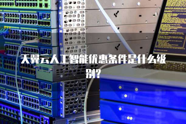 天翼云人工智能优惠条件是什么级别？
