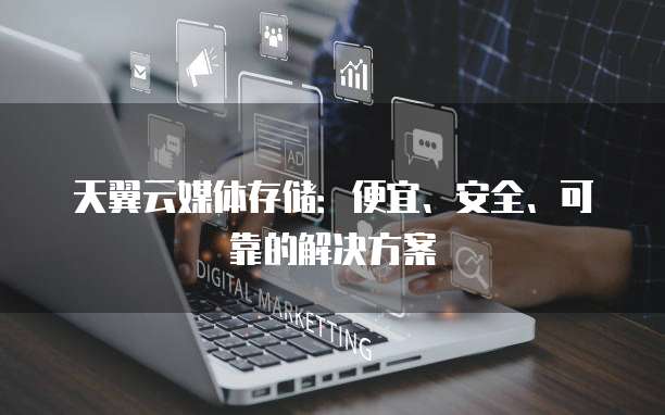 天翼云媒体存储：便宜、安全、可靠的解决方案