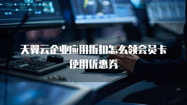 天翼云企业应用折扣怎么领会员卡使用优惠券