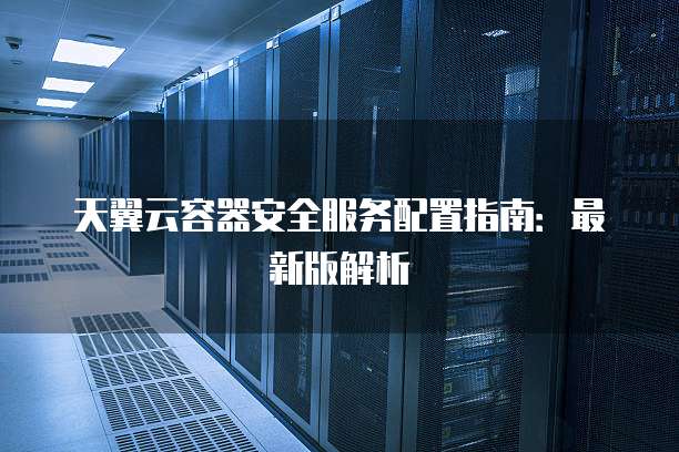 天翼云容器安全服务配置指南:最新版解析