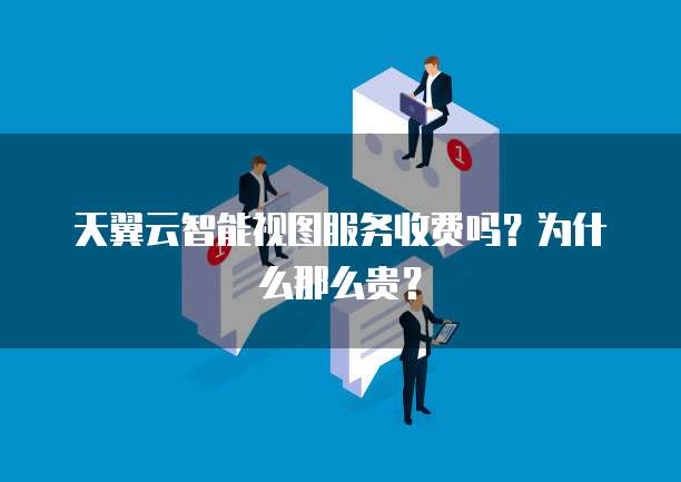 天翼云智能视图服务收费吗?为什么那么贵?