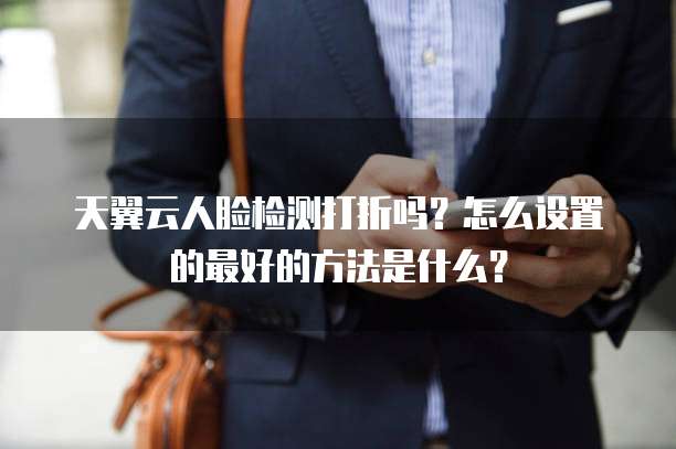 天翼云人脸检测打折吗?怎么设置的最好的方法是什么?