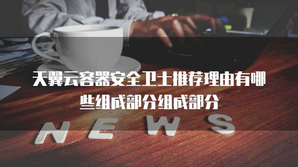 天翼云容器安全卫士推荐理由有哪些组成部分组成部分