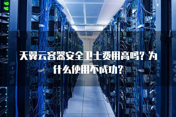 天翼云容器安全卫士费用高吗?为什么使用不成功?