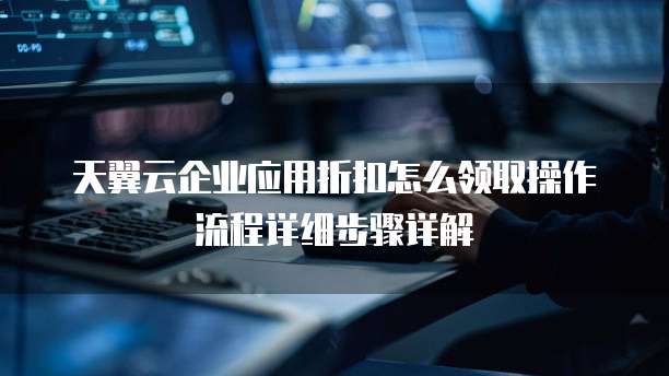 天翼云企业应用折扣怎么领取操作流程详细步骤详解