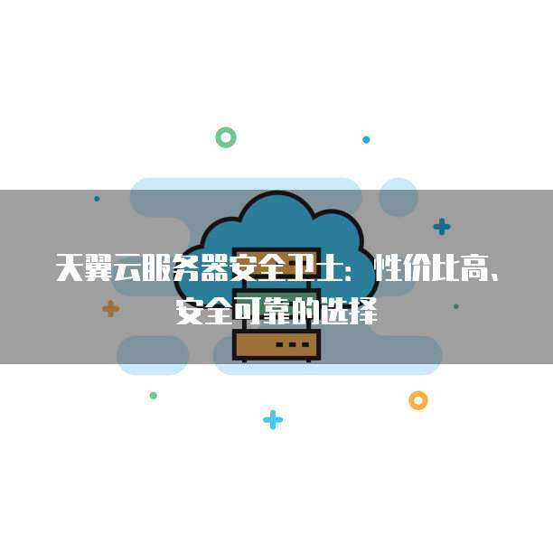 天翼云服务器安全卫士:性价比高、安全可靠的选择