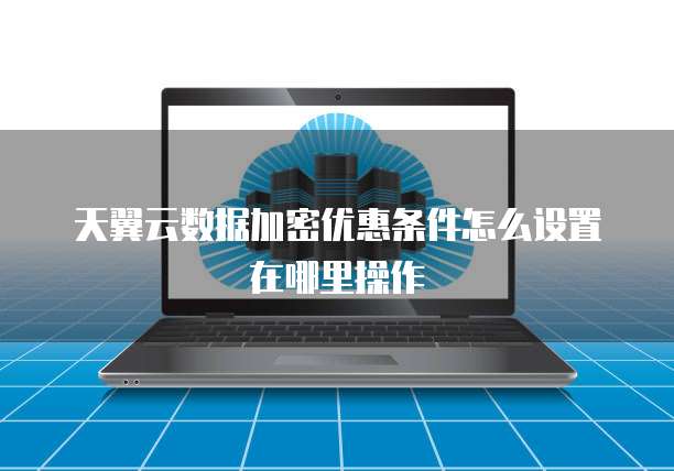 天翼云数据加密优惠条件怎么设置在哪里操作