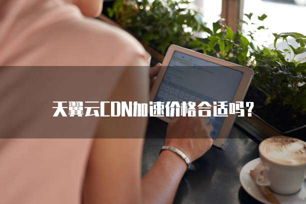 天翼云CDN加速价格合适吗?