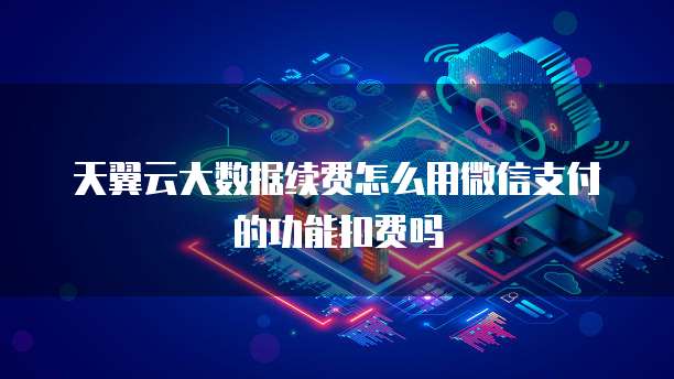天翼云大数据续费怎么用微信支付的功能扣费吗