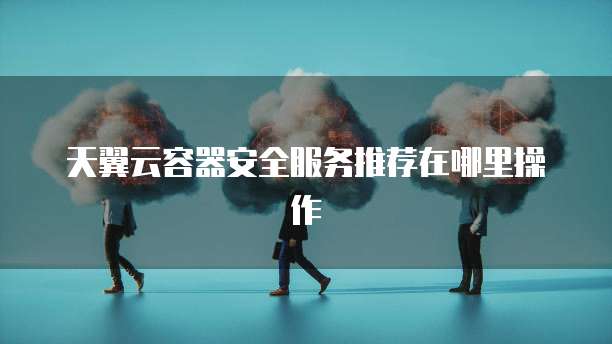 天翼云容器安全服务推荐在哪里操作