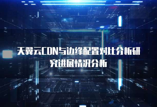 天翼云CDN与边缘配置对比分析研究进展情况分析