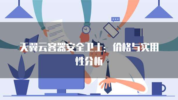 天翼云容器安全卫士:价格与实用性分析