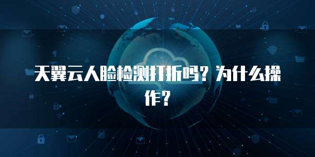 天翼云人脸检测打折吗?为什么操作?