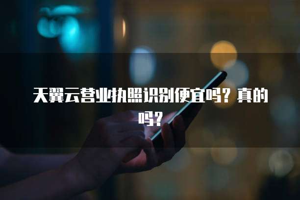 天翼云营业执照识别便宜吗?真的吗?