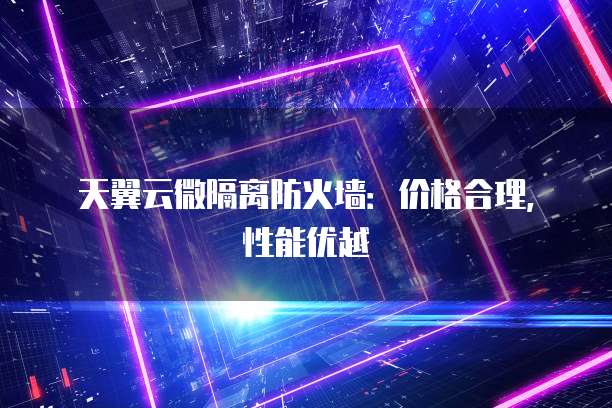 天翼云微隔离防火墙:价格合理,性能优越