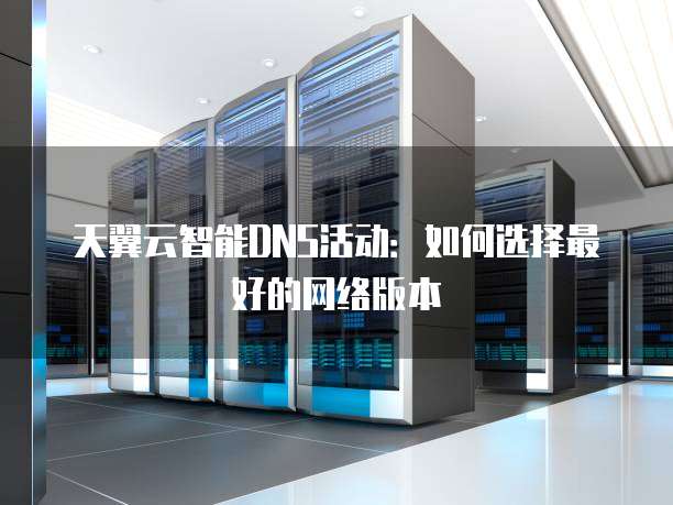 天翼云智能DNS活动:如何选择最好的网络版本