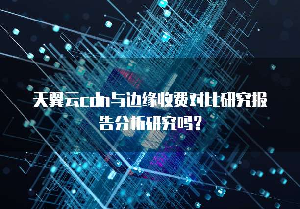 天翼云cdn与边缘收费对比研究报告分析研究吗?