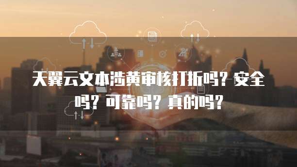 天翼云文本涉黄审核打折吗?安全吗?可靠吗?真的吗?