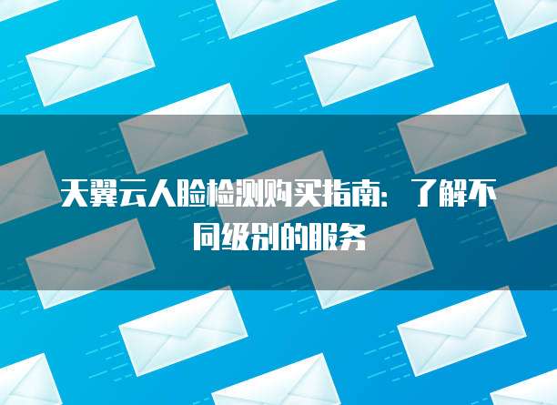 天翼云人脸检测购买指南:了解不同级别的服务