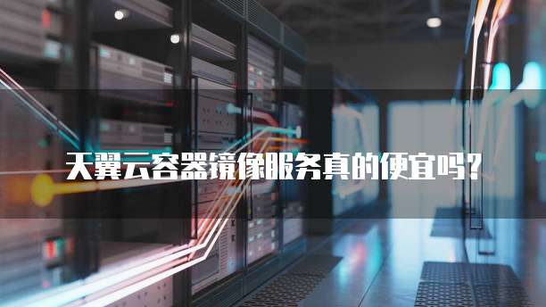 天翼云容器镜像服务真的便宜吗?