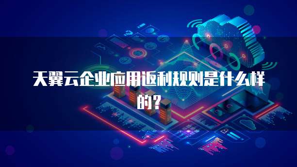 天翼云企业应用返利规则是什么样的?