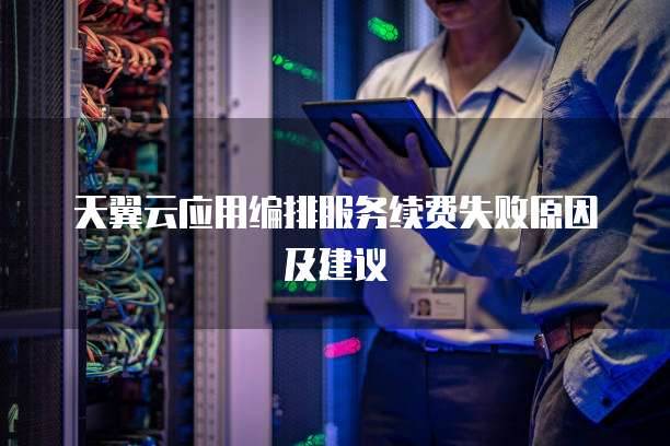天翼云应用编排服务续费失败原因及建议