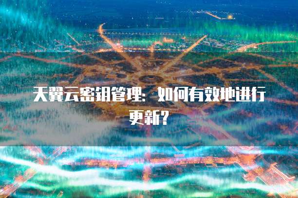 天翼云密钥管理:如何有效地进行更新?