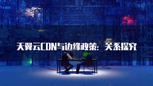 天翼云CDN与边缘政策:关系探究