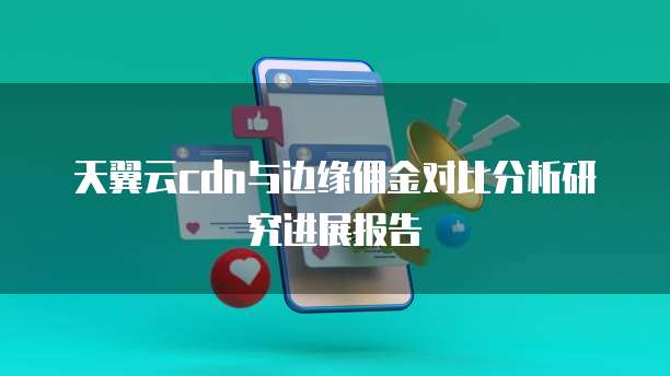 天翼云cdn与边缘佣金对比分析研究进展报告
