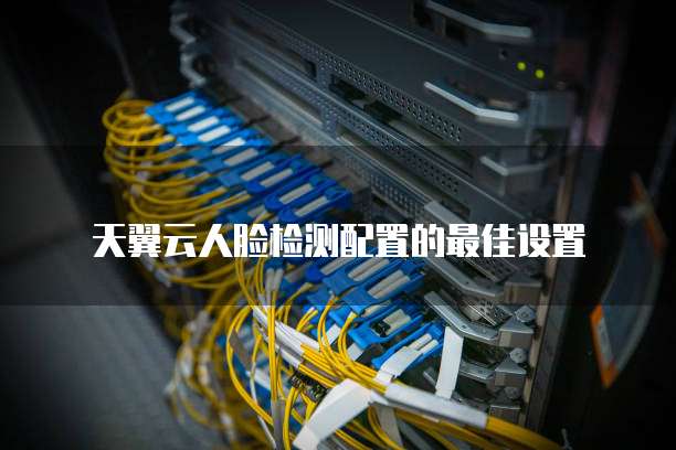 天翼云人脸检测配置的最佳设置