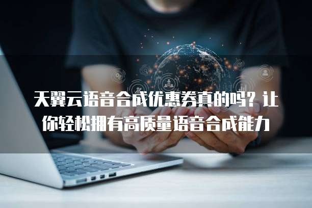 天翼云语音合成优惠券真的吗?让你轻松拥有高质量语音合成能力
