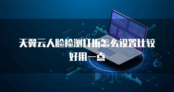 天翼云人脸检测打折怎么设置比较好用一点