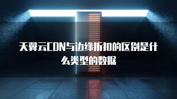天翼云CDN与边缘折扣的区别是什么类型的数据