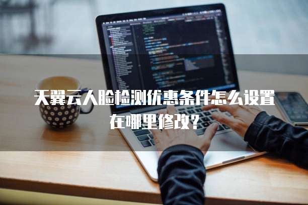 天翼云人脸检测优惠条件怎么设置在哪里修改?