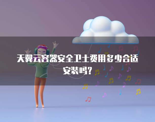 天翼云容器安全卫士费用多少合适安装吗？