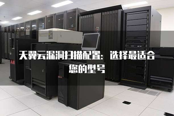 天翼云漏洞扫描配置:选择最适合您的型号