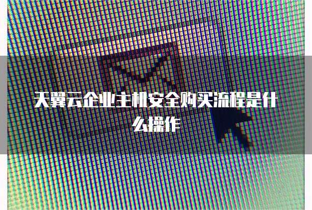 天翼云企业主机安全购买流程是什么操作
