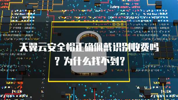 天翼云安全帽正确佩戴识别收费吗?为什么找不到?