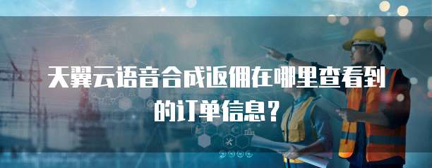 天翼云语音合成返佣在哪里查看到的订单信息?