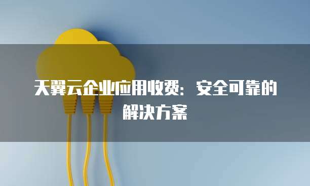 天翼云企业应用收费:安全可靠的解决方案