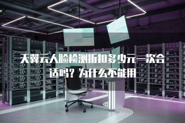 天翼云人脸检测折扣多少元一次合适吗?为什么不能用