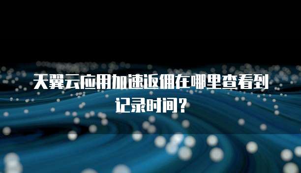 天翼云应用加速返佣在哪里查看到记录时间?