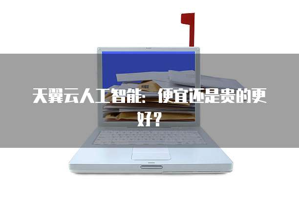 天翼云人工智能:便宜还是贵的更好?