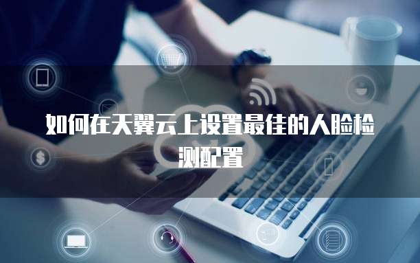 如何在天翼云上设置最佳的人脸检测配置